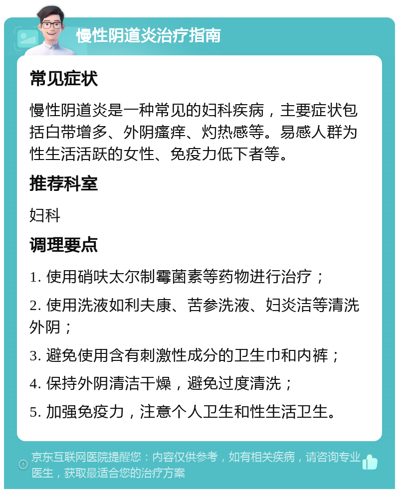 慢性阴道炎治疗指南 常见症状 慢性阴道炎是一种常见的妇科疾病，主要症状包括白带增多、外阴瘙痒、灼热感等。易感人群为性生活活跃的女性、免疫力低下者等。 推荐科室 妇科 调理要点 1. 使用硝呋太尔制霉菌素等药物进行治疗； 2. 使用洗液如利夫康、苦参洗液、妇炎洁等清洗外阴； 3. 避免使用含有刺激性成分的卫生巾和内裤； 4. 保持外阴清洁干燥，避免过度清洗； 5. 加强免疫力，注意个人卫生和性生活卫生。