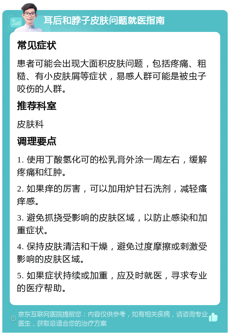 耳后和脖子皮肤问题就医指南 常见症状 患者可能会出现大面积皮肤问题，包括疼痛、粗糙、有小皮肤屑等症状，易感人群可能是被虫子咬伤的人群。 推荐科室 皮肤科 调理要点 1. 使用丁酸氢化可的松乳膏外涂一周左右，缓解疼痛和红肿。 2. 如果痒的厉害，可以加用炉甘石洗剂，减轻瘙痒感。 3. 避免抓挠受影响的皮肤区域，以防止感染和加重症状。 4. 保持皮肤清洁和干燥，避免过度摩擦或刺激受影响的皮肤区域。 5. 如果症状持续或加重，应及时就医，寻求专业的医疗帮助。