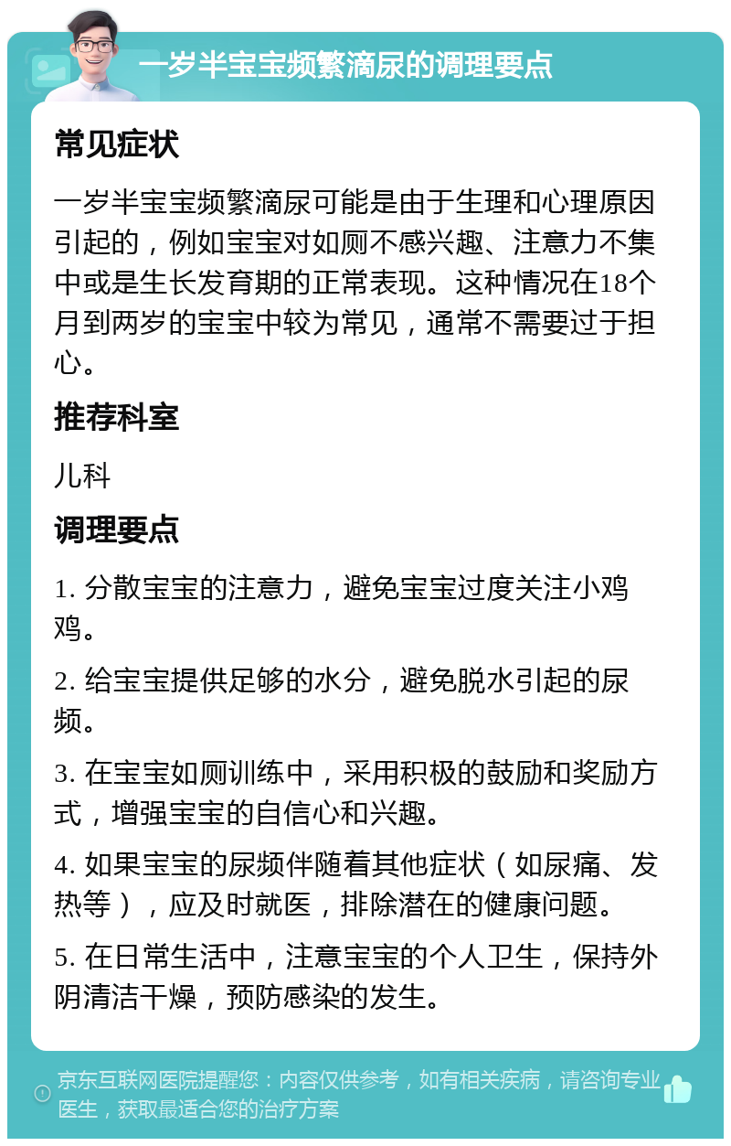 一岁半宝宝频繁滴尿的调理要点 常见症状 一岁半宝宝频繁滴尿可能是由于生理和心理原因引起的，例如宝宝对如厕不感兴趣、注意力不集中或是生长发育期的正常表现。这种情况在18个月到两岁的宝宝中较为常见，通常不需要过于担心。 推荐科室 儿科 调理要点 1. 分散宝宝的注意力，避免宝宝过度关注小鸡鸡。 2. 给宝宝提供足够的水分，避免脱水引起的尿频。 3. 在宝宝如厕训练中，采用积极的鼓励和奖励方式，增强宝宝的自信心和兴趣。 4. 如果宝宝的尿频伴随着其他症状（如尿痛、发热等），应及时就医，排除潜在的健康问题。 5. 在日常生活中，注意宝宝的个人卫生，保持外阴清洁干燥，预防感染的发生。