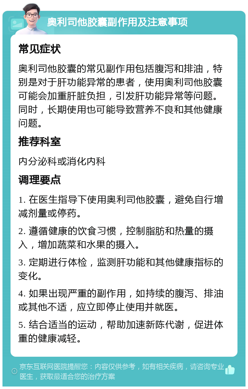 奥利司他胶囊副作用及注意事项 常见症状 奥利司他胶囊的常见副作用包括腹泻和排油，特别是对于肝功能异常的患者，使用奥利司他胶囊可能会加重肝脏负担，引发肝功能异常等问题。同时，长期使用也可能导致营养不良和其他健康问题。 推荐科室 内分泌科或消化内科 调理要点 1. 在医生指导下使用奥利司他胶囊，避免自行增减剂量或停药。 2. 遵循健康的饮食习惯，控制脂肪和热量的摄入，增加蔬菜和水果的摄入。 3. 定期进行体检，监测肝功能和其他健康指标的变化。 4. 如果出现严重的副作用，如持续的腹泻、排油或其他不适，应立即停止使用并就医。 5. 结合适当的运动，帮助加速新陈代谢，促进体重的健康减轻。