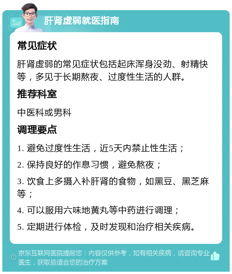 肝肾虚弱就医指南 常见症状 肝肾虚弱的常见症状包括起床浑身没劲、射精快等，多见于长期熬夜、过度性生活的人群。 推荐科室 中医科或男科 调理要点 1. 避免过度性生活，近5天内禁止性生活； 2. 保持良好的作息习惯，避免熬夜； 3. 饮食上多摄入补肝肾的食物，如黑豆、黑芝麻等； 4. 可以服用六味地黄丸等中药进行调理； 5. 定期进行体检，及时发现和治疗相关疾病。