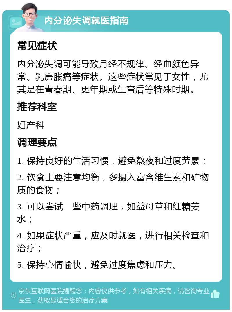 内分泌失调就医指南 常见症状 内分泌失调可能导致月经不规律、经血颜色异常、乳房胀痛等症状。这些症状常见于女性，尤其是在青春期、更年期或生育后等特殊时期。 推荐科室 妇产科 调理要点 1. 保持良好的生活习惯，避免熬夜和过度劳累； 2. 饮食上要注意均衡，多摄入富含维生素和矿物质的食物； 3. 可以尝试一些中药调理，如益母草和红糖姜水； 4. 如果症状严重，应及时就医，进行相关检查和治疗； 5. 保持心情愉快，避免过度焦虑和压力。