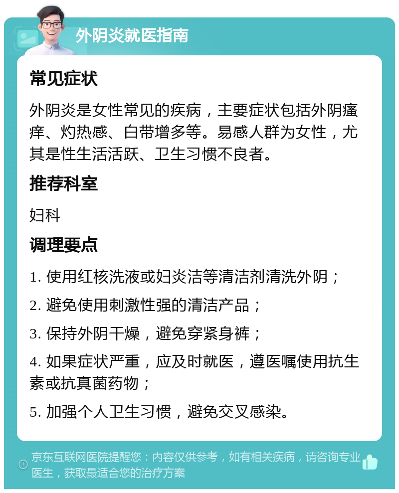 外阴炎就医指南 常见症状 外阴炎是女性常见的疾病，主要症状包括外阴瘙痒、灼热感、白带增多等。易感人群为女性，尤其是性生活活跃、卫生习惯不良者。 推荐科室 妇科 调理要点 1. 使用红核洗液或妇炎洁等清洁剂清洗外阴； 2. 避免使用刺激性强的清洁产品； 3. 保持外阴干燥，避免穿紧身裤； 4. 如果症状严重，应及时就医，遵医嘱使用抗生素或抗真菌药物； 5. 加强个人卫生习惯，避免交叉感染。