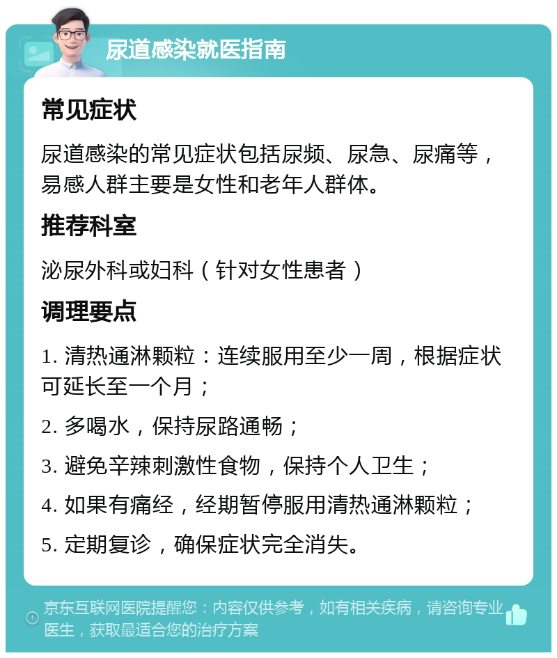 尿道感染就医指南 常见症状 尿道感染的常见症状包括尿频、尿急、尿痛等，易感人群主要是女性和老年人群体。 推荐科室 泌尿外科或妇科（针对女性患者） 调理要点 1. 清热通淋颗粒：连续服用至少一周，根据症状可延长至一个月； 2. 多喝水，保持尿路通畅； 3. 避免辛辣刺激性食物，保持个人卫生； 4. 如果有痛经，经期暂停服用清热通淋颗粒； 5. 定期复诊，确保症状完全消失。