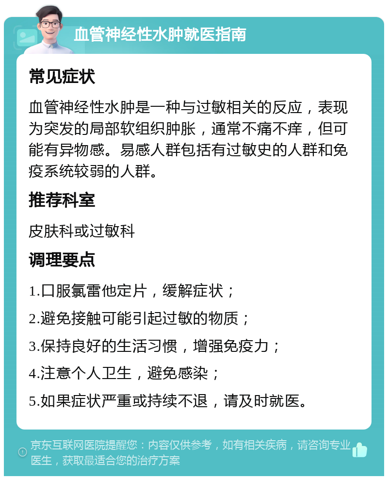 血管神经性水肿就医指南 常见症状 血管神经性水肿是一种与过敏相关的反应，表现为突发的局部软组织肿胀，通常不痛不痒，但可能有异物感。易感人群包括有过敏史的人群和免疫系统较弱的人群。 推荐科室 皮肤科或过敏科 调理要点 1.口服氯雷他定片，缓解症状； 2.避免接触可能引起过敏的物质； 3.保持良好的生活习惯，增强免疫力； 4.注意个人卫生，避免感染； 5.如果症状严重或持续不退，请及时就医。