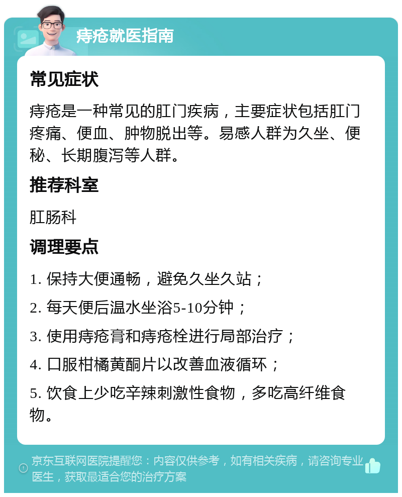 痔疮就医指南 常见症状 痔疮是一种常见的肛门疾病，主要症状包括肛门疼痛、便血、肿物脱出等。易感人群为久坐、便秘、长期腹泻等人群。 推荐科室 肛肠科 调理要点 1. 保持大便通畅，避免久坐久站； 2. 每天便后温水坐浴5-10分钟； 3. 使用痔疮膏和痔疮栓进行局部治疗； 4. 口服柑橘黄酮片以改善血液循环； 5. 饮食上少吃辛辣刺激性食物，多吃高纤维食物。