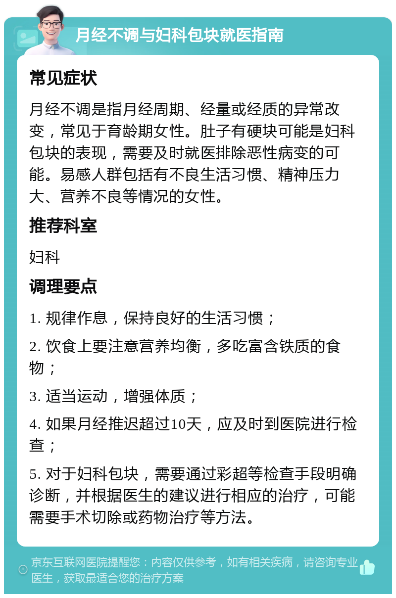 月经不调与妇科包块就医指南 常见症状 月经不调是指月经周期、经量或经质的异常改变，常见于育龄期女性。肚子有硬块可能是妇科包块的表现，需要及时就医排除恶性病变的可能。易感人群包括有不良生活习惯、精神压力大、营养不良等情况的女性。 推荐科室 妇科 调理要点 1. 规律作息，保持良好的生活习惯； 2. 饮食上要注意营养均衡，多吃富含铁质的食物； 3. 适当运动，增强体质； 4. 如果月经推迟超过10天，应及时到医院进行检查； 5. 对于妇科包块，需要通过彩超等检查手段明确诊断，并根据医生的建议进行相应的治疗，可能需要手术切除或药物治疗等方法。