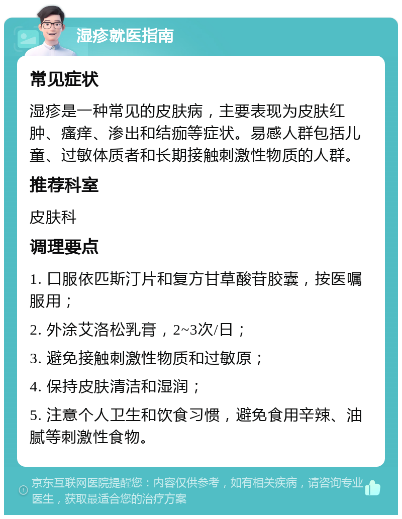 湿疹就医指南 常见症状 湿疹是一种常见的皮肤病，主要表现为皮肤红肿、瘙痒、渗出和结痂等症状。易感人群包括儿童、过敏体质者和长期接触刺激性物质的人群。 推荐科室 皮肤科 调理要点 1. 口服依匹斯汀片和复方甘草酸苷胶囊，按医嘱服用； 2. 外涂艾洛松乳膏，2~3次/日； 3. 避免接触刺激性物质和过敏原； 4. 保持皮肤清洁和湿润； 5. 注意个人卫生和饮食习惯，避免食用辛辣、油腻等刺激性食物。