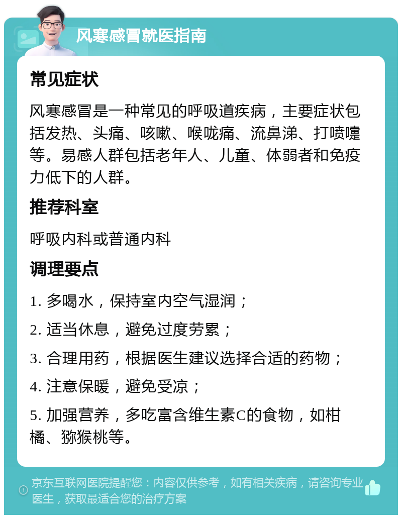 风寒感冒就医指南 常见症状 风寒感冒是一种常见的呼吸道疾病，主要症状包括发热、头痛、咳嗽、喉咙痛、流鼻涕、打喷嚏等。易感人群包括老年人、儿童、体弱者和免疫力低下的人群。 推荐科室 呼吸内科或普通内科 调理要点 1. 多喝水，保持室内空气湿润； 2. 适当休息，避免过度劳累； 3. 合理用药，根据医生建议选择合适的药物； 4. 注意保暖，避免受凉； 5. 加强营养，多吃富含维生素C的食物，如柑橘、猕猴桃等。