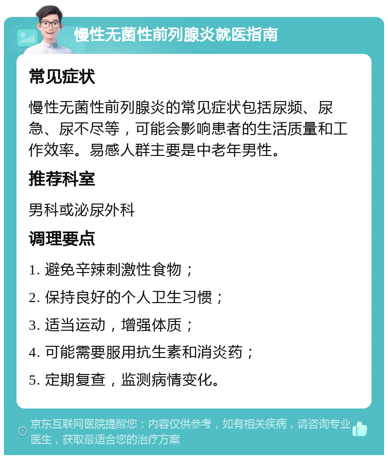 慢性无菌性前列腺炎就医指南 常见症状 慢性无菌性前列腺炎的常见症状包括尿频、尿急、尿不尽等，可能会影响患者的生活质量和工作效率。易感人群主要是中老年男性。 推荐科室 男科或泌尿外科 调理要点 1. 避免辛辣刺激性食物； 2. 保持良好的个人卫生习惯； 3. 适当运动，增强体质； 4. 可能需要服用抗生素和消炎药； 5. 定期复查，监测病情变化。