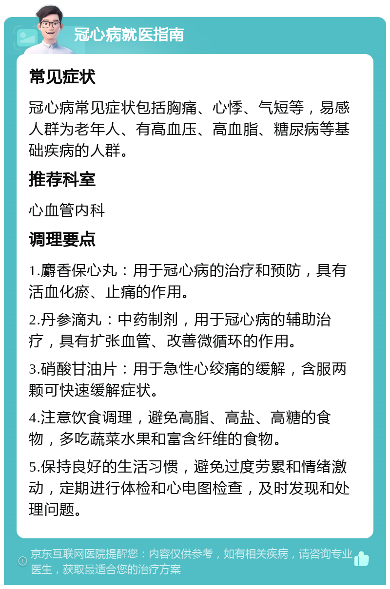 冠心病就医指南 常见症状 冠心病常见症状包括胸痛、心悸、气短等，易感人群为老年人、有高血压、高血脂、糖尿病等基础疾病的人群。 推荐科室 心血管内科 调理要点 1.麝香保心丸：用于冠心病的治疗和预防，具有活血化瘀、止痛的作用。 2.丹参滴丸：中药制剂，用于冠心病的辅助治疗，具有扩张血管、改善微循环的作用。 3.硝酸甘油片：用于急性心绞痛的缓解，含服两颗可快速缓解症状。 4.注意饮食调理，避免高脂、高盐、高糖的食物，多吃蔬菜水果和富含纤维的食物。 5.保持良好的生活习惯，避免过度劳累和情绪激动，定期进行体检和心电图检查，及时发现和处理问题。