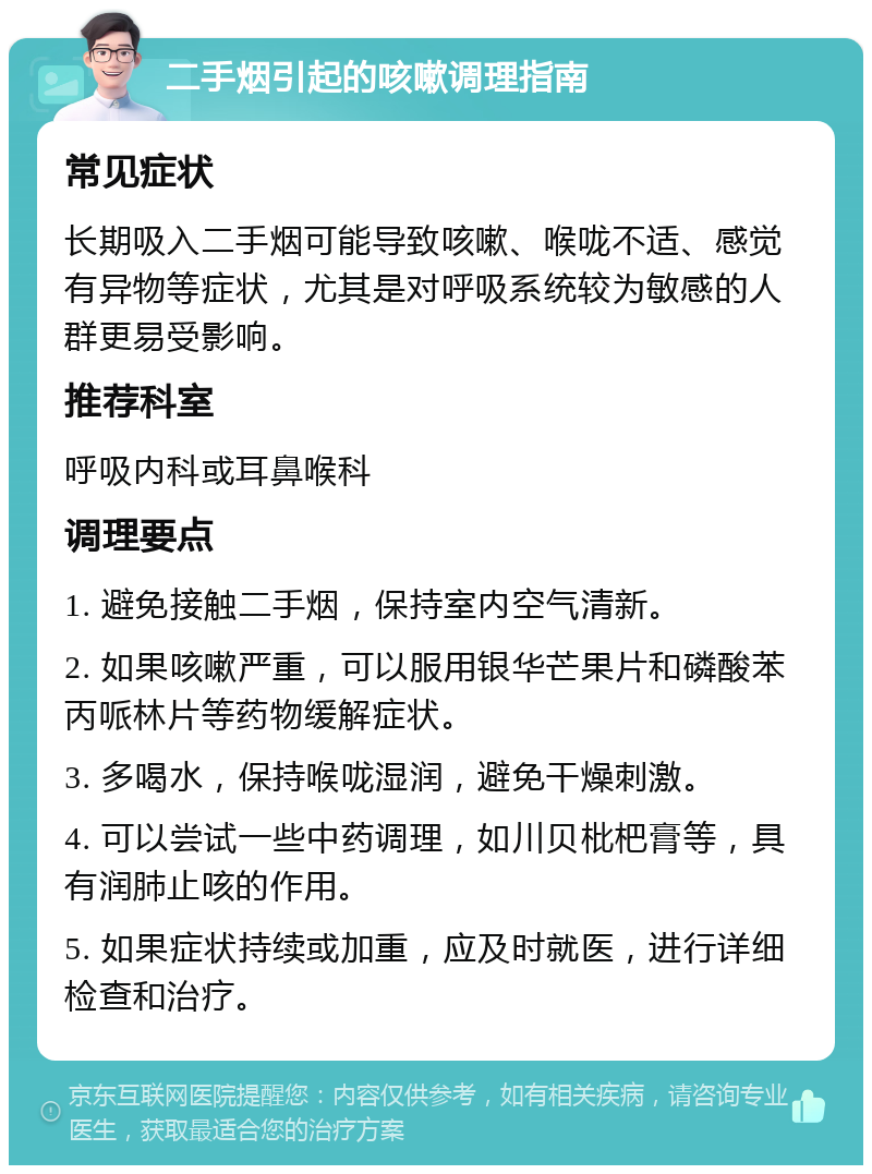 二手烟引起的咳嗽调理指南 常见症状 长期吸入二手烟可能导致咳嗽、喉咙不适、感觉有异物等症状，尤其是对呼吸系统较为敏感的人群更易受影响。 推荐科室 呼吸内科或耳鼻喉科 调理要点 1. 避免接触二手烟，保持室内空气清新。 2. 如果咳嗽严重，可以服用银华芒果片和磷酸苯丙哌林片等药物缓解症状。 3. 多喝水，保持喉咙湿润，避免干燥刺激。 4. 可以尝试一些中药调理，如川贝枇杷膏等，具有润肺止咳的作用。 5. 如果症状持续或加重，应及时就医，进行详细检查和治疗。