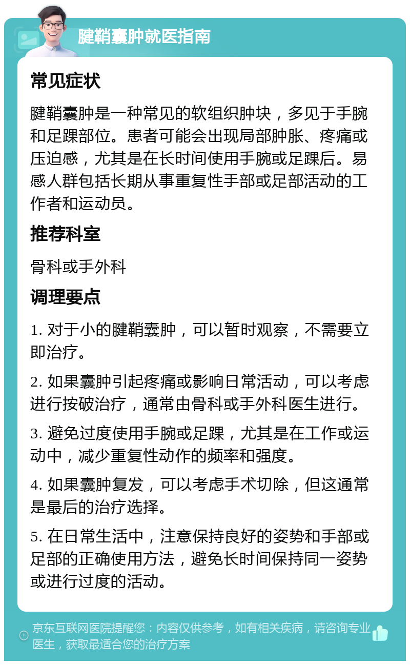 腱鞘囊肿就医指南 常见症状 腱鞘囊肿是一种常见的软组织肿块，多见于手腕和足踝部位。患者可能会出现局部肿胀、疼痛或压迫感，尤其是在长时间使用手腕或足踝后。易感人群包括长期从事重复性手部或足部活动的工作者和运动员。 推荐科室 骨科或手外科 调理要点 1. 对于小的腱鞘囊肿，可以暂时观察，不需要立即治疗。 2. 如果囊肿引起疼痛或影响日常活动，可以考虑进行按破治疗，通常由骨科或手外科医生进行。 3. 避免过度使用手腕或足踝，尤其是在工作或运动中，减少重复性动作的频率和强度。 4. 如果囊肿复发，可以考虑手术切除，但这通常是最后的治疗选择。 5. 在日常生活中，注意保持良好的姿势和手部或足部的正确使用方法，避免长时间保持同一姿势或进行过度的活动。