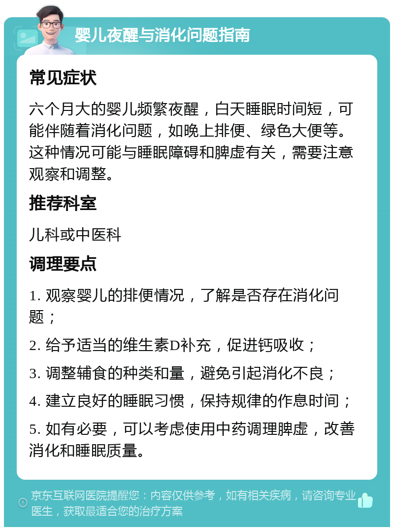 婴儿夜醒与消化问题指南 常见症状 六个月大的婴儿频繁夜醒，白天睡眠时间短，可能伴随着消化问题，如晚上排便、绿色大便等。这种情况可能与睡眠障碍和脾虚有关，需要注意观察和调整。 推荐科室 儿科或中医科 调理要点 1. 观察婴儿的排便情况，了解是否存在消化问题； 2. 给予适当的维生素D补充，促进钙吸收； 3. 调整辅食的种类和量，避免引起消化不良； 4. 建立良好的睡眠习惯，保持规律的作息时间； 5. 如有必要，可以考虑使用中药调理脾虚，改善消化和睡眠质量。