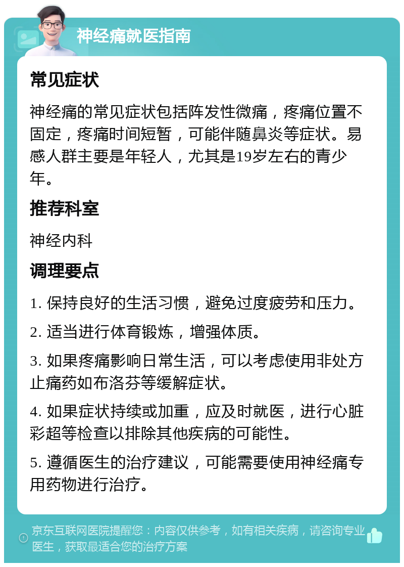 神经痛就医指南 常见症状 神经痛的常见症状包括阵发性微痛，疼痛位置不固定，疼痛时间短暂，可能伴随鼻炎等症状。易感人群主要是年轻人，尤其是19岁左右的青少年。 推荐科室 神经内科 调理要点 1. 保持良好的生活习惯，避免过度疲劳和压力。 2. 适当进行体育锻炼，增强体质。 3. 如果疼痛影响日常生活，可以考虑使用非处方止痛药如布洛芬等缓解症状。 4. 如果症状持续或加重，应及时就医，进行心脏彩超等检查以排除其他疾病的可能性。 5. 遵循医生的治疗建议，可能需要使用神经痛专用药物进行治疗。