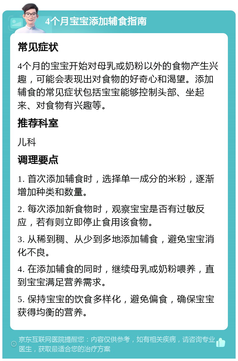 4个月宝宝添加辅食指南 常见症状 4个月的宝宝开始对母乳或奶粉以外的食物产生兴趣，可能会表现出对食物的好奇心和渴望。添加辅食的常见症状包括宝宝能够控制头部、坐起来、对食物有兴趣等。 推荐科室 儿科 调理要点 1. 首次添加辅食时，选择单一成分的米粉，逐渐增加种类和数量。 2. 每次添加新食物时，观察宝宝是否有过敏反应，若有则立即停止食用该食物。 3. 从稀到稠、从少到多地添加辅食，避免宝宝消化不良。 4. 在添加辅食的同时，继续母乳或奶粉喂养，直到宝宝满足营养需求。 5. 保持宝宝的饮食多样化，避免偏食，确保宝宝获得均衡的营养。