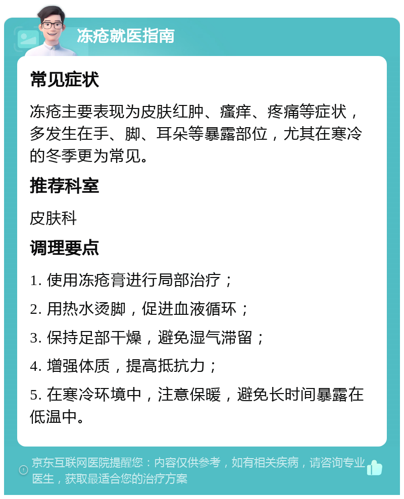 冻疮就医指南 常见症状 冻疮主要表现为皮肤红肿、瘙痒、疼痛等症状，多发生在手、脚、耳朵等暴露部位，尤其在寒冷的冬季更为常见。 推荐科室 皮肤科 调理要点 1. 使用冻疮膏进行局部治疗； 2. 用热水烫脚，促进血液循环； 3. 保持足部干燥，避免湿气滞留； 4. 增强体质，提高抵抗力； 5. 在寒冷环境中，注意保暖，避免长时间暴露在低温中。