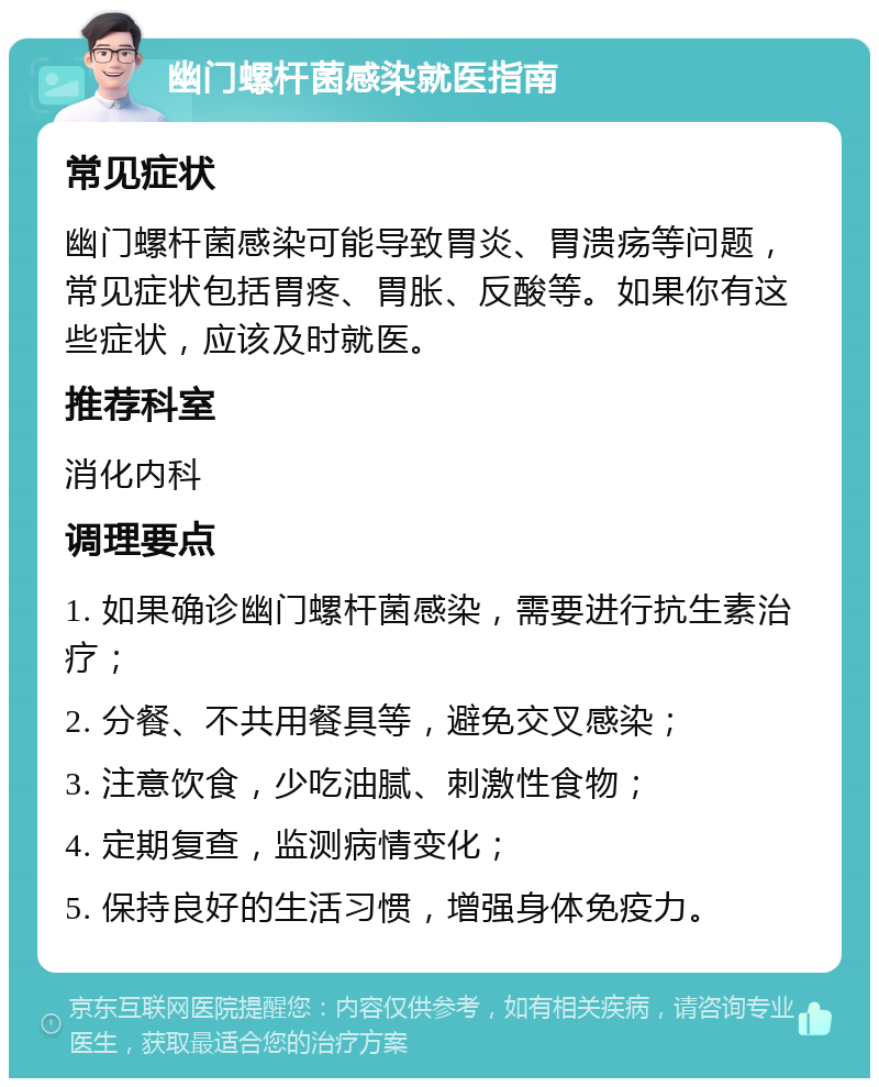 幽门螺杆菌感染就医指南 常见症状 幽门螺杆菌感染可能导致胃炎、胃溃疡等问题，常见症状包括胃疼、胃胀、反酸等。如果你有这些症状，应该及时就医。 推荐科室 消化内科 调理要点 1. 如果确诊幽门螺杆菌感染，需要进行抗生素治疗； 2. 分餐、不共用餐具等，避免交叉感染； 3. 注意饮食，少吃油腻、刺激性食物； 4. 定期复查，监测病情变化； 5. 保持良好的生活习惯，增强身体免疫力。