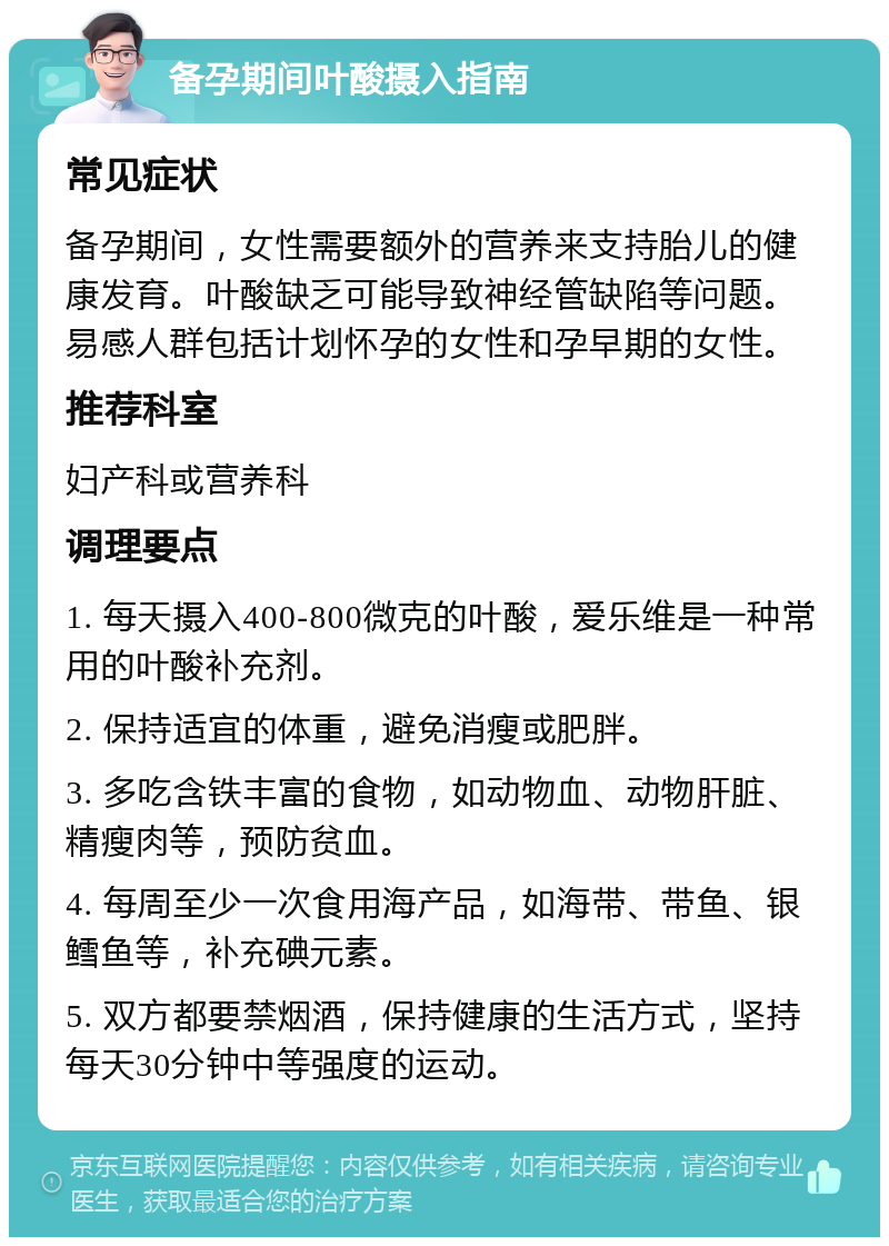 备孕期间叶酸摄入指南 常见症状 备孕期间，女性需要额外的营养来支持胎儿的健康发育。叶酸缺乏可能导致神经管缺陷等问题。易感人群包括计划怀孕的女性和孕早期的女性。 推荐科室 妇产科或营养科 调理要点 1. 每天摄入400-800微克的叶酸，爱乐维是一种常用的叶酸补充剂。 2. 保持适宜的体重，避免消瘦或肥胖。 3. 多吃含铁丰富的食物，如动物血、动物肝脏、精瘦肉等，预防贫血。 4. 每周至少一次食用海产品，如海带、带鱼、银鳕鱼等，补充碘元素。 5. 双方都要禁烟酒，保持健康的生活方式，坚持每天30分钟中等强度的运动。