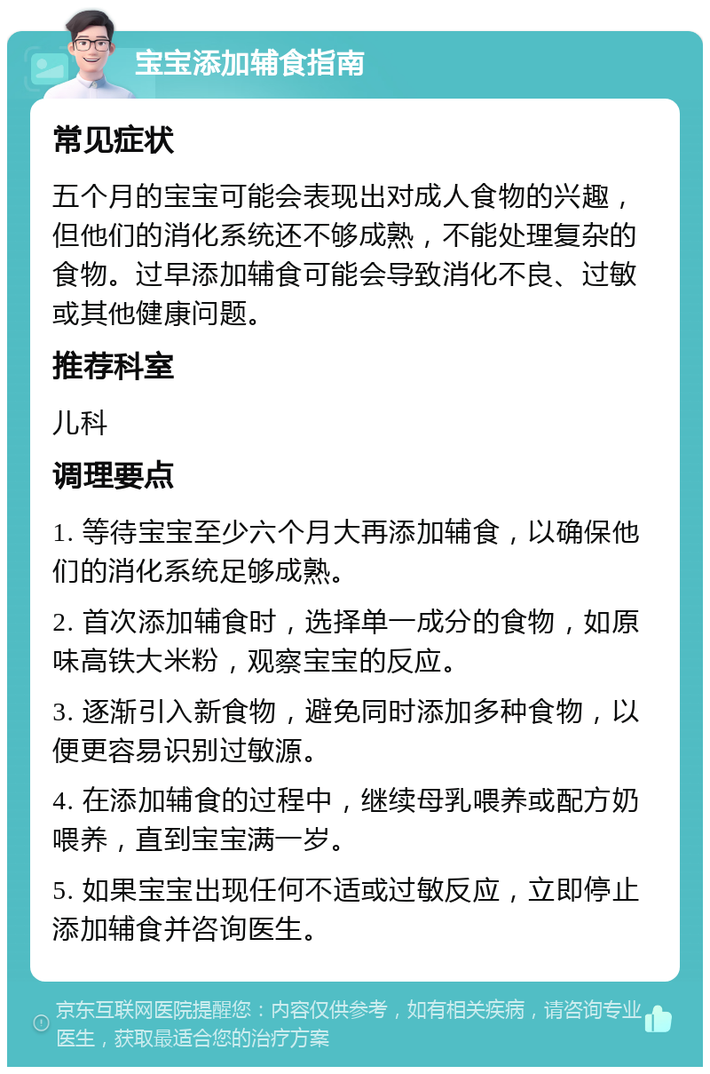 宝宝添加辅食指南 常见症状 五个月的宝宝可能会表现出对成人食物的兴趣，但他们的消化系统还不够成熟，不能处理复杂的食物。过早添加辅食可能会导致消化不良、过敏或其他健康问题。 推荐科室 儿科 调理要点 1. 等待宝宝至少六个月大再添加辅食，以确保他们的消化系统足够成熟。 2. 首次添加辅食时，选择单一成分的食物，如原味高铁大米粉，观察宝宝的反应。 3. 逐渐引入新食物，避免同时添加多种食物，以便更容易识别过敏源。 4. 在添加辅食的过程中，继续母乳喂养或配方奶喂养，直到宝宝满一岁。 5. 如果宝宝出现任何不适或过敏反应，立即停止添加辅食并咨询医生。