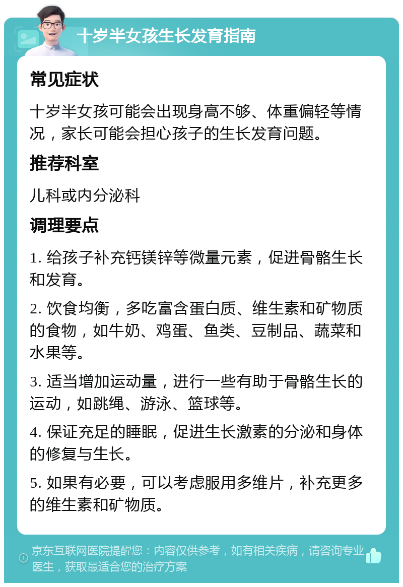 十岁半女孩生长发育指南 常见症状 十岁半女孩可能会出现身高不够、体重偏轻等情况，家长可能会担心孩子的生长发育问题。 推荐科室 儿科或内分泌科 调理要点 1. 给孩子补充钙镁锌等微量元素，促进骨骼生长和发育。 2. 饮食均衡，多吃富含蛋白质、维生素和矿物质的食物，如牛奶、鸡蛋、鱼类、豆制品、蔬菜和水果等。 3. 适当增加运动量，进行一些有助于骨骼生长的运动，如跳绳、游泳、篮球等。 4. 保证充足的睡眠，促进生长激素的分泌和身体的修复与生长。 5. 如果有必要，可以考虑服用多维片，补充更多的维生素和矿物质。