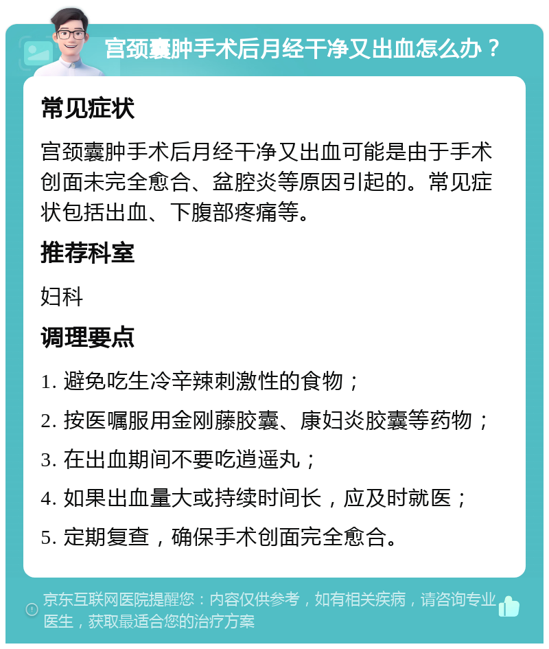 宫颈囊肿手术后月经干净又出血怎么办？ 常见症状 宫颈囊肿手术后月经干净又出血可能是由于手术创面未完全愈合、盆腔炎等原因引起的。常见症状包括出血、下腹部疼痛等。 推荐科室 妇科 调理要点 1. 避免吃生冷辛辣刺激性的食物； 2. 按医嘱服用金刚藤胶囊、康妇炎胶囊等药物； 3. 在出血期间不要吃逍遥丸； 4. 如果出血量大或持续时间长，应及时就医； 5. 定期复查，确保手术创面完全愈合。