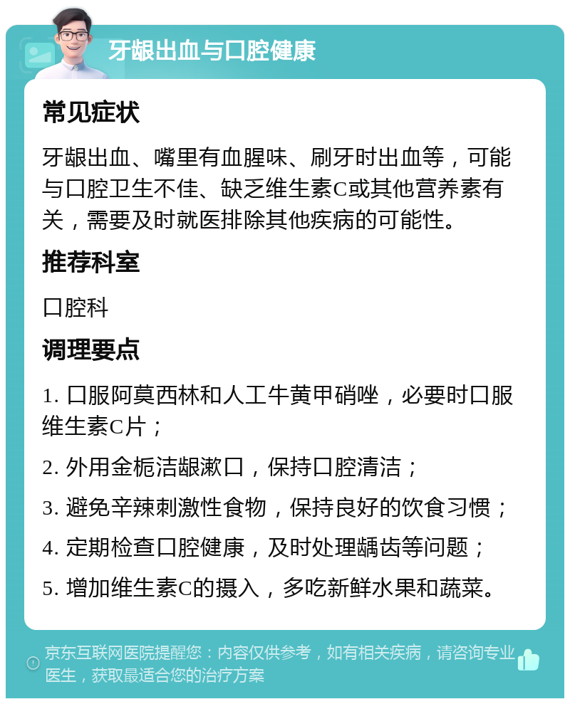 牙龈出血与口腔健康 常见症状 牙龈出血、嘴里有血腥味、刷牙时出血等，可能与口腔卫生不佳、缺乏维生素C或其他营养素有关，需要及时就医排除其他疾病的可能性。 推荐科室 口腔科 调理要点 1. 口服阿莫西林和人工牛黄甲硝唑，必要时口服维生素C片； 2. 外用金栀洁龈漱口，保持口腔清洁； 3. 避免辛辣刺激性食物，保持良好的饮食习惯； 4. 定期检查口腔健康，及时处理龋齿等问题； 5. 增加维生素C的摄入，多吃新鲜水果和蔬菜。