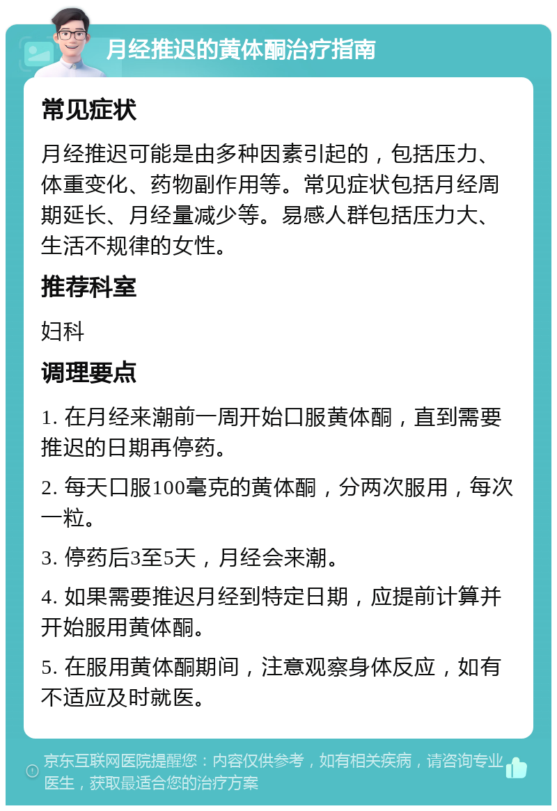 月经推迟的黄体酮治疗指南 常见症状 月经推迟可能是由多种因素引起的，包括压力、体重变化、药物副作用等。常见症状包括月经周期延长、月经量减少等。易感人群包括压力大、生活不规律的女性。 推荐科室 妇科 调理要点 1. 在月经来潮前一周开始口服黄体酮，直到需要推迟的日期再停药。 2. 每天口服100毫克的黄体酮，分两次服用，每次一粒。 3. 停药后3至5天，月经会来潮。 4. 如果需要推迟月经到特定日期，应提前计算并开始服用黄体酮。 5. 在服用黄体酮期间，注意观察身体反应，如有不适应及时就医。