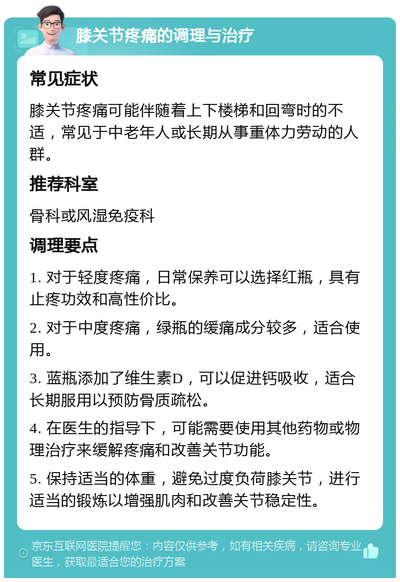 膝关节疼痛的调理与治疗 常见症状 膝关节疼痛可能伴随着上下楼梯和回弯时的不适，常见于中老年人或长期从事重体力劳动的人群。 推荐科室 骨科或风湿免疫科 调理要点 1. 对于轻度疼痛，日常保养可以选择红瓶，具有止疼功效和高性价比。 2. 对于中度疼痛，绿瓶的缓痛成分较多，适合使用。 3. 蓝瓶添加了维生素D，可以促进钙吸收，适合长期服用以预防骨质疏松。 4. 在医生的指导下，可能需要使用其他药物或物理治疗来缓解疼痛和改善关节功能。 5. 保持适当的体重，避免过度负荷膝关节，进行适当的锻炼以增强肌肉和改善关节稳定性。