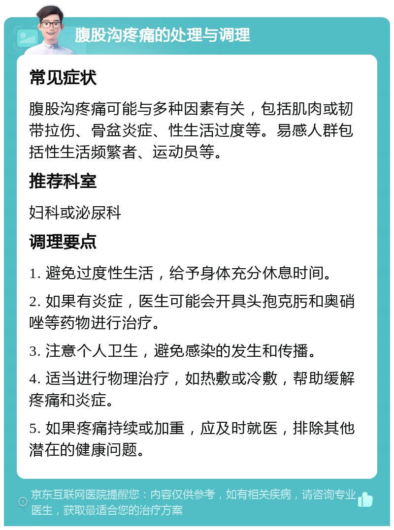 腹股沟疼痛的处理与调理 常见症状 腹股沟疼痛可能与多种因素有关，包括肌肉或韧带拉伤、骨盆炎症、性生活过度等。易感人群包括性生活频繁者、运动员等。 推荐科室 妇科或泌尿科 调理要点 1. 避免过度性生活，给予身体充分休息时间。 2. 如果有炎症，医生可能会开具头孢克肟和奥硝唑等药物进行治疗。 3. 注意个人卫生，避免感染的发生和传播。 4. 适当进行物理治疗，如热敷或冷敷，帮助缓解疼痛和炎症。 5. 如果疼痛持续或加重，应及时就医，排除其他潜在的健康问题。