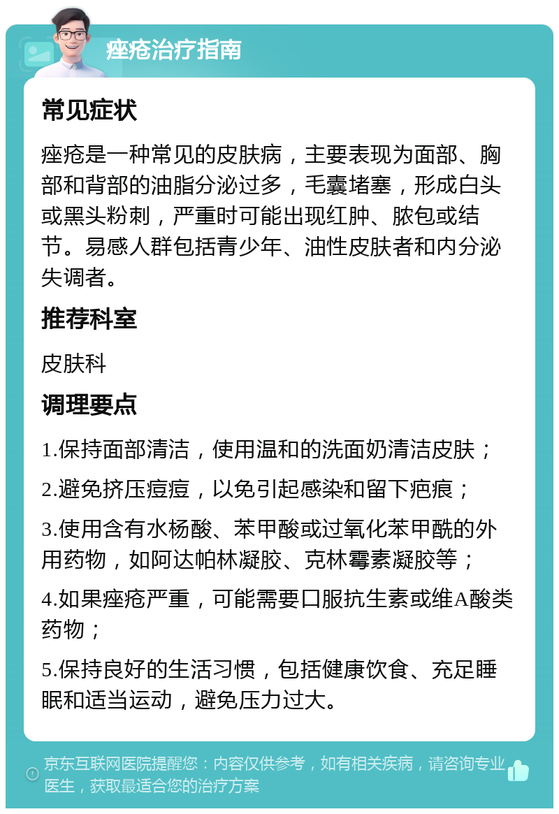 痤疮治疗指南 常见症状 痤疮是一种常见的皮肤病，主要表现为面部、胸部和背部的油脂分泌过多，毛囊堵塞，形成白头或黑头粉刺，严重时可能出现红肿、脓包或结节。易感人群包括青少年、油性皮肤者和内分泌失调者。 推荐科室 皮肤科 调理要点 1.保持面部清洁，使用温和的洗面奶清洁皮肤； 2.避免挤压痘痘，以免引起感染和留下疤痕； 3.使用含有水杨酸、苯甲酸或过氧化苯甲酰的外用药物，如阿达帕林凝胶、克林霉素凝胶等； 4.如果痤疮严重，可能需要口服抗生素或维A酸类药物； 5.保持良好的生活习惯，包括健康饮食、充足睡眠和适当运动，避免压力过大。