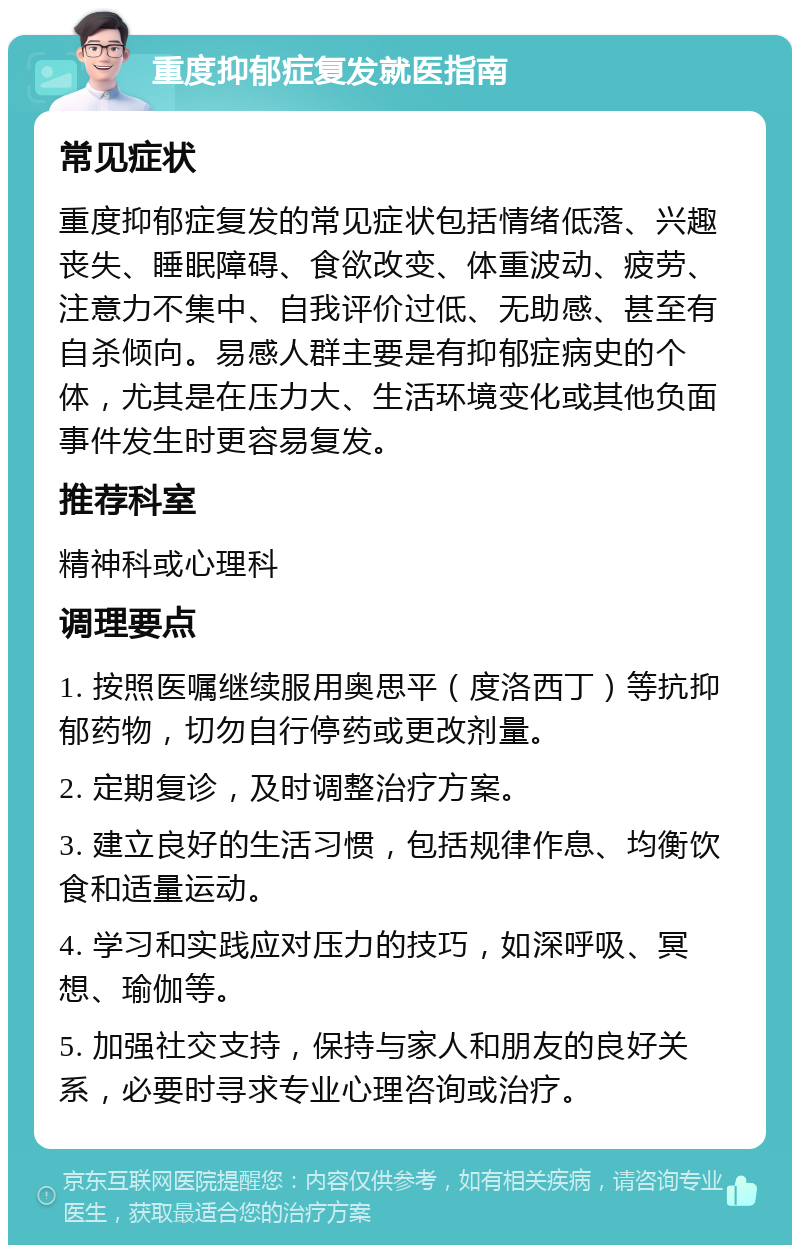 重度抑郁症复发就医指南 常见症状 重度抑郁症复发的常见症状包括情绪低落、兴趣丧失、睡眠障碍、食欲改变、体重波动、疲劳、注意力不集中、自我评价过低、无助感、甚至有自杀倾向。易感人群主要是有抑郁症病史的个体，尤其是在压力大、生活环境变化或其他负面事件发生时更容易复发。 推荐科室 精神科或心理科 调理要点 1. 按照医嘱继续服用奥思平（度洛西丁）等抗抑郁药物，切勿自行停药或更改剂量。 2. 定期复诊，及时调整治疗方案。 3. 建立良好的生活习惯，包括规律作息、均衡饮食和适量运动。 4. 学习和实践应对压力的技巧，如深呼吸、冥想、瑜伽等。 5. 加强社交支持，保持与家人和朋友的良好关系，必要时寻求专业心理咨询或治疗。