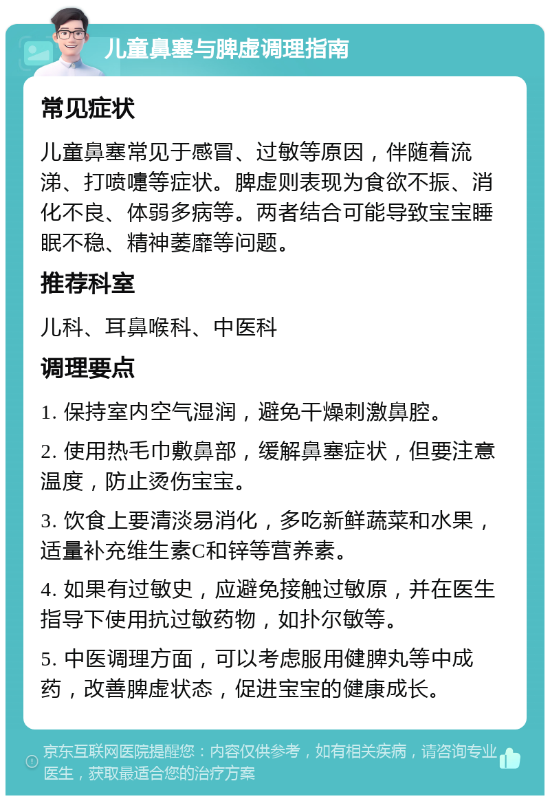 儿童鼻塞与脾虚调理指南 常见症状 儿童鼻塞常见于感冒、过敏等原因，伴随着流涕、打喷嚏等症状。脾虚则表现为食欲不振、消化不良、体弱多病等。两者结合可能导致宝宝睡眠不稳、精神萎靡等问题。 推荐科室 儿科、耳鼻喉科、中医科 调理要点 1. 保持室内空气湿润，避免干燥刺激鼻腔。 2. 使用热毛巾敷鼻部，缓解鼻塞症状，但要注意温度，防止烫伤宝宝。 3. 饮食上要清淡易消化，多吃新鲜蔬菜和水果，适量补充维生素C和锌等营养素。 4. 如果有过敏史，应避免接触过敏原，并在医生指导下使用抗过敏药物，如扑尔敏等。 5. 中医调理方面，可以考虑服用健脾丸等中成药，改善脾虚状态，促进宝宝的健康成长。