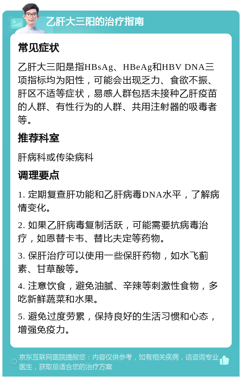 乙肝大三阳的治疗指南 常见症状 乙肝大三阳是指HBsAg、HBeAg和HBV DNA三项指标均为阳性，可能会出现乏力、食欲不振、肝区不适等症状，易感人群包括未接种乙肝疫苗的人群、有性行为的人群、共用注射器的吸毒者等。 推荐科室 肝病科或传染病科 调理要点 1. 定期复查肝功能和乙肝病毒DNA水平，了解病情变化。 2. 如果乙肝病毒复制活跃，可能需要抗病毒治疗，如恩替卡韦、替比夫定等药物。 3. 保肝治疗可以使用一些保肝药物，如水飞蓟素、甘草酸等。 4. 注意饮食，避免油腻、辛辣等刺激性食物，多吃新鲜蔬菜和水果。 5. 避免过度劳累，保持良好的生活习惯和心态，增强免疫力。