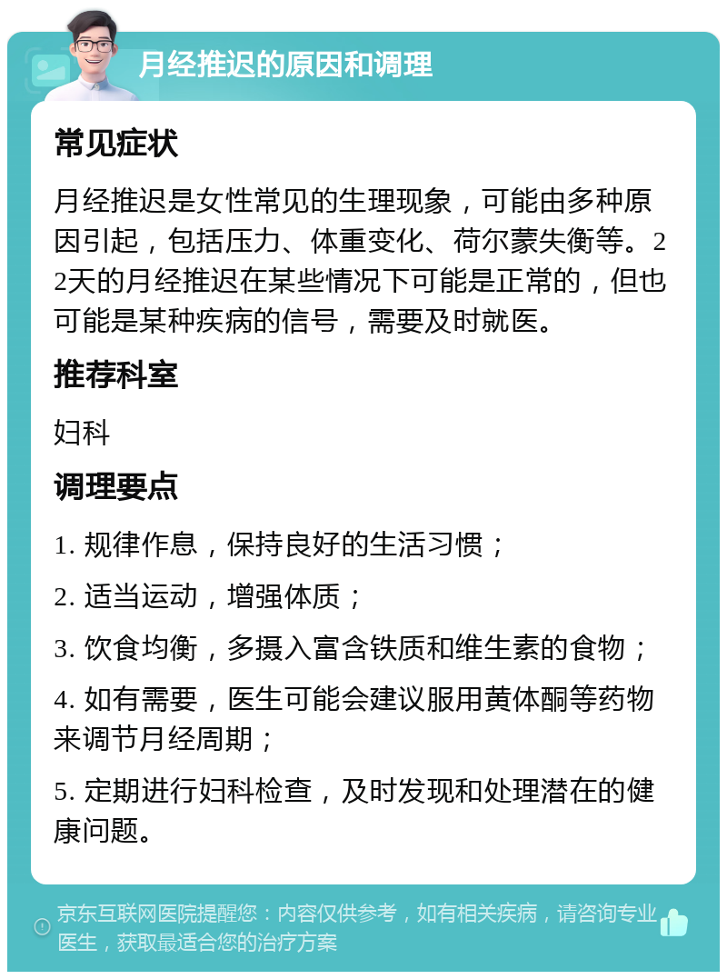 月经推迟的原因和调理 常见症状 月经推迟是女性常见的生理现象，可能由多种原因引起，包括压力、体重变化、荷尔蒙失衡等。22天的月经推迟在某些情况下可能是正常的，但也可能是某种疾病的信号，需要及时就医。 推荐科室 妇科 调理要点 1. 规律作息，保持良好的生活习惯； 2. 适当运动，增强体质； 3. 饮食均衡，多摄入富含铁质和维生素的食物； 4. 如有需要，医生可能会建议服用黄体酮等药物来调节月经周期； 5. 定期进行妇科检查，及时发现和处理潜在的健康问题。