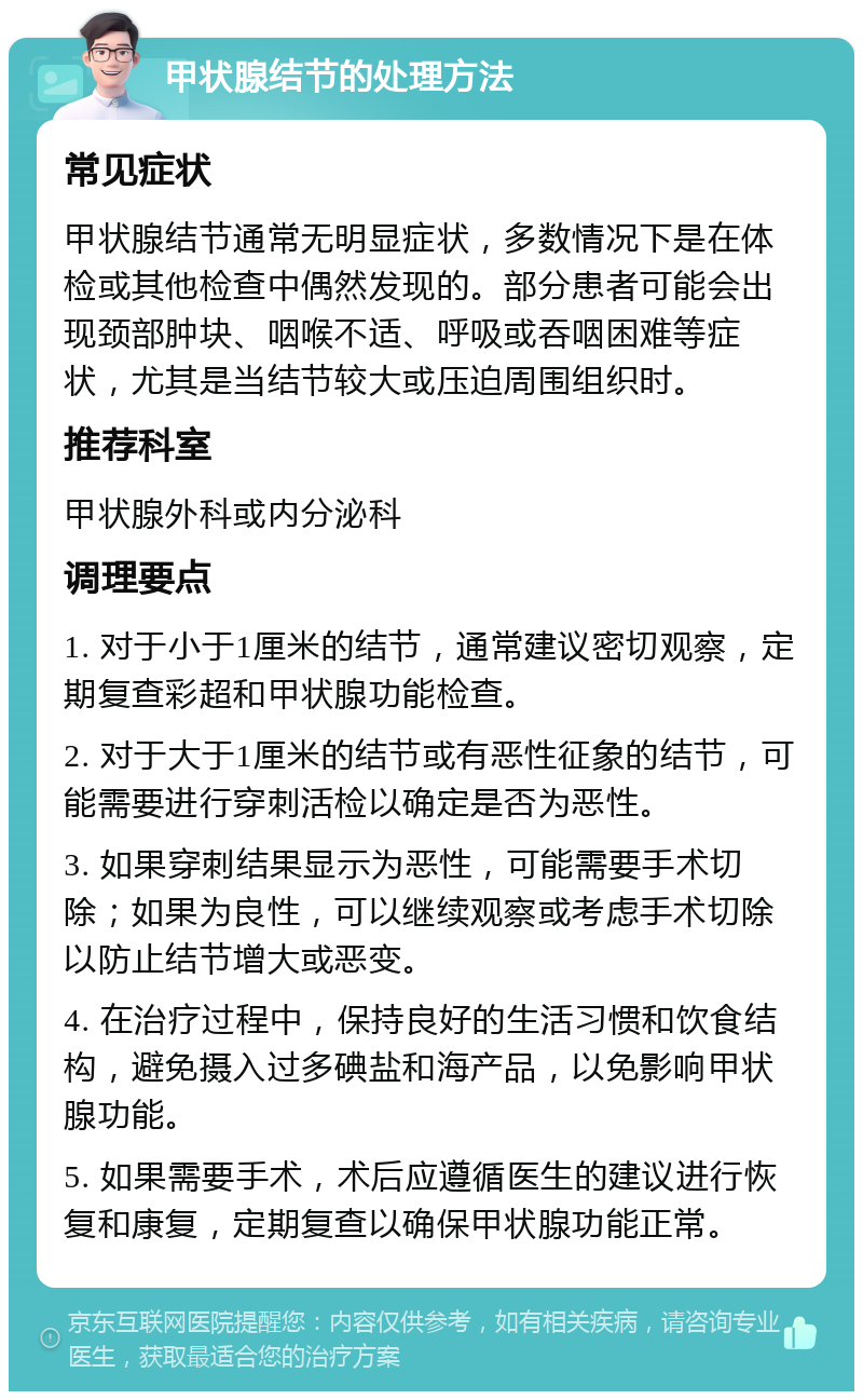 甲状腺结节的处理方法 常见症状 甲状腺结节通常无明显症状，多数情况下是在体检或其他检查中偶然发现的。部分患者可能会出现颈部肿块、咽喉不适、呼吸或吞咽困难等症状，尤其是当结节较大或压迫周围组织时。 推荐科室 甲状腺外科或内分泌科 调理要点 1. 对于小于1厘米的结节，通常建议密切观察，定期复查彩超和甲状腺功能检查。 2. 对于大于1厘米的结节或有恶性征象的结节，可能需要进行穿刺活检以确定是否为恶性。 3. 如果穿刺结果显示为恶性，可能需要手术切除；如果为良性，可以继续观察或考虑手术切除以防止结节增大或恶变。 4. 在治疗过程中，保持良好的生活习惯和饮食结构，避免摄入过多碘盐和海产品，以免影响甲状腺功能。 5. 如果需要手术，术后应遵循医生的建议进行恢复和康复，定期复查以确保甲状腺功能正常。