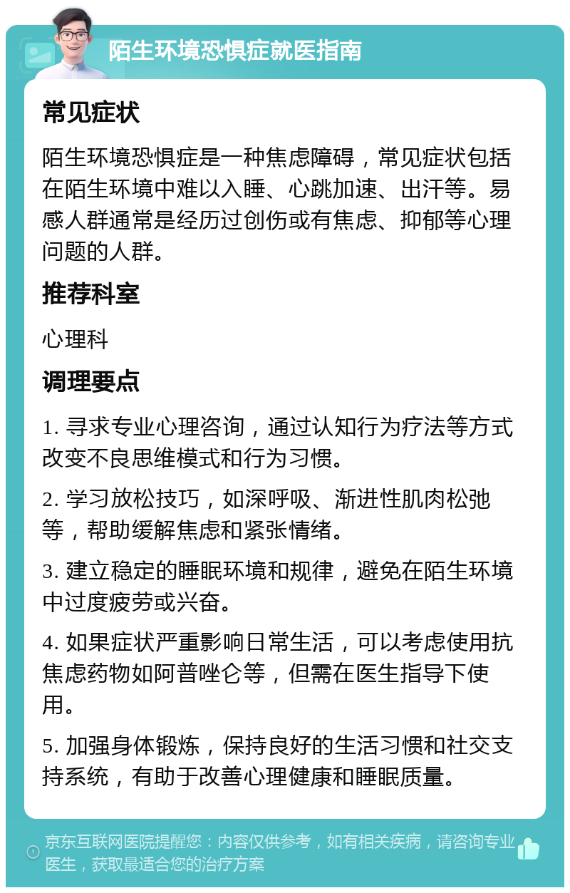 陌生环境恐惧症就医指南 常见症状 陌生环境恐惧症是一种焦虑障碍，常见症状包括在陌生环境中难以入睡、心跳加速、出汗等。易感人群通常是经历过创伤或有焦虑、抑郁等心理问题的人群。 推荐科室 心理科 调理要点 1. 寻求专业心理咨询，通过认知行为疗法等方式改变不良思维模式和行为习惯。 2. 学习放松技巧，如深呼吸、渐进性肌肉松弛等，帮助缓解焦虑和紧张情绪。 3. 建立稳定的睡眠环境和规律，避免在陌生环境中过度疲劳或兴奋。 4. 如果症状严重影响日常生活，可以考虑使用抗焦虑药物如阿普唑仑等，但需在医生指导下使用。 5. 加强身体锻炼，保持良好的生活习惯和社交支持系统，有助于改善心理健康和睡眠质量。