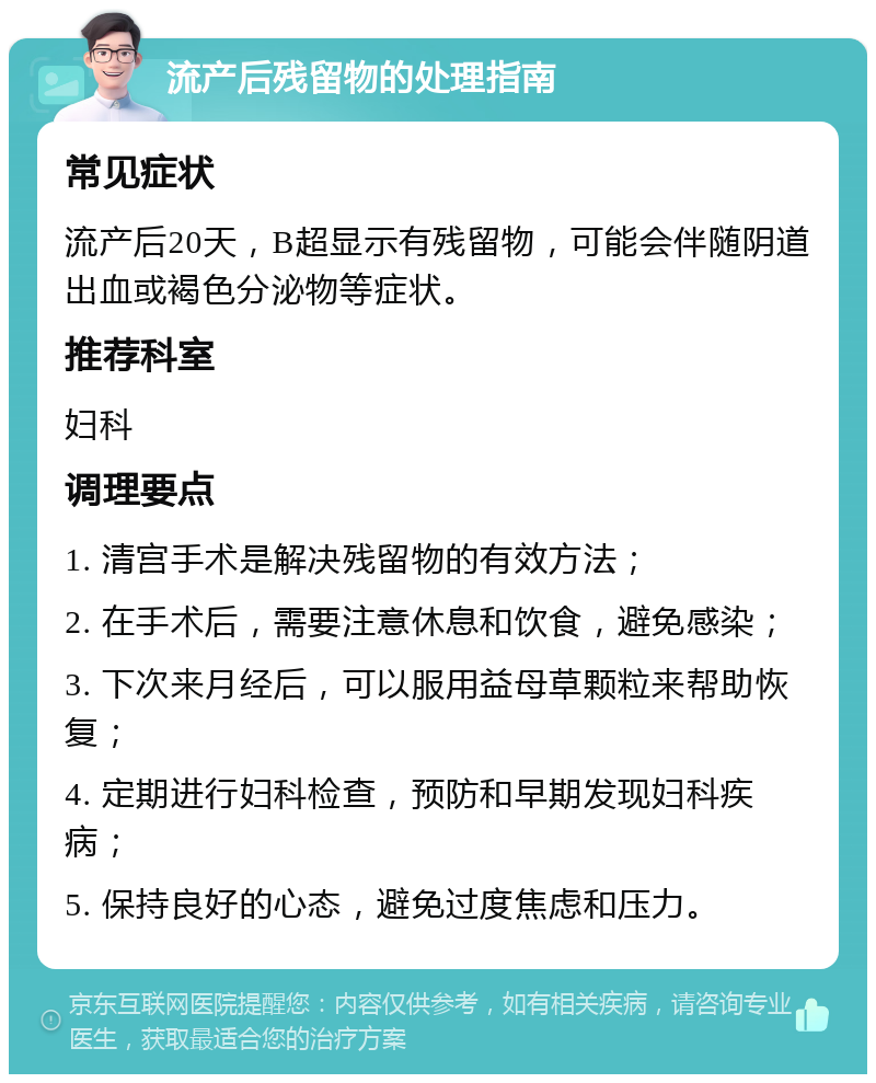 流产后残留物的处理指南 常见症状 流产后20天，B超显示有残留物，可能会伴随阴道出血或褐色分泌物等症状。 推荐科室 妇科 调理要点 1. 清宫手术是解决残留物的有效方法； 2. 在手术后，需要注意休息和饮食，避免感染； 3. 下次来月经后，可以服用益母草颗粒来帮助恢复； 4. 定期进行妇科检查，预防和早期发现妇科疾病； 5. 保持良好的心态，避免过度焦虑和压力。