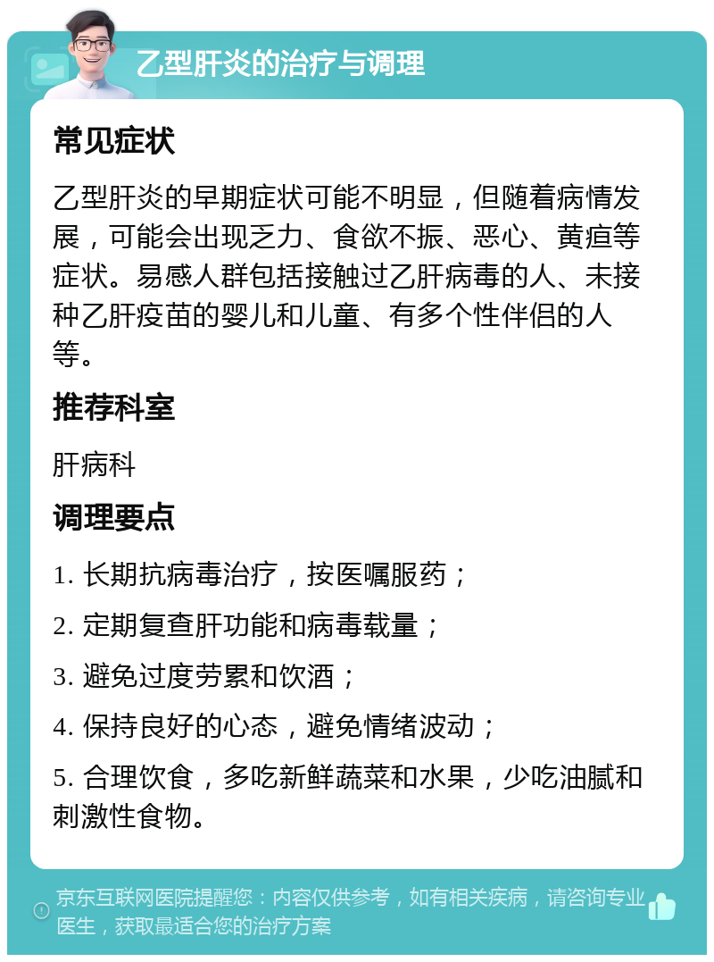 乙型肝炎的治疗与调理 常见症状 乙型肝炎的早期症状可能不明显，但随着病情发展，可能会出现乏力、食欲不振、恶心、黄疸等症状。易感人群包括接触过乙肝病毒的人、未接种乙肝疫苗的婴儿和儿童、有多个性伴侣的人等。 推荐科室 肝病科 调理要点 1. 长期抗病毒治疗，按医嘱服药； 2. 定期复查肝功能和病毒载量； 3. 避免过度劳累和饮酒； 4. 保持良好的心态，避免情绪波动； 5. 合理饮食，多吃新鲜蔬菜和水果，少吃油腻和刺激性食物。