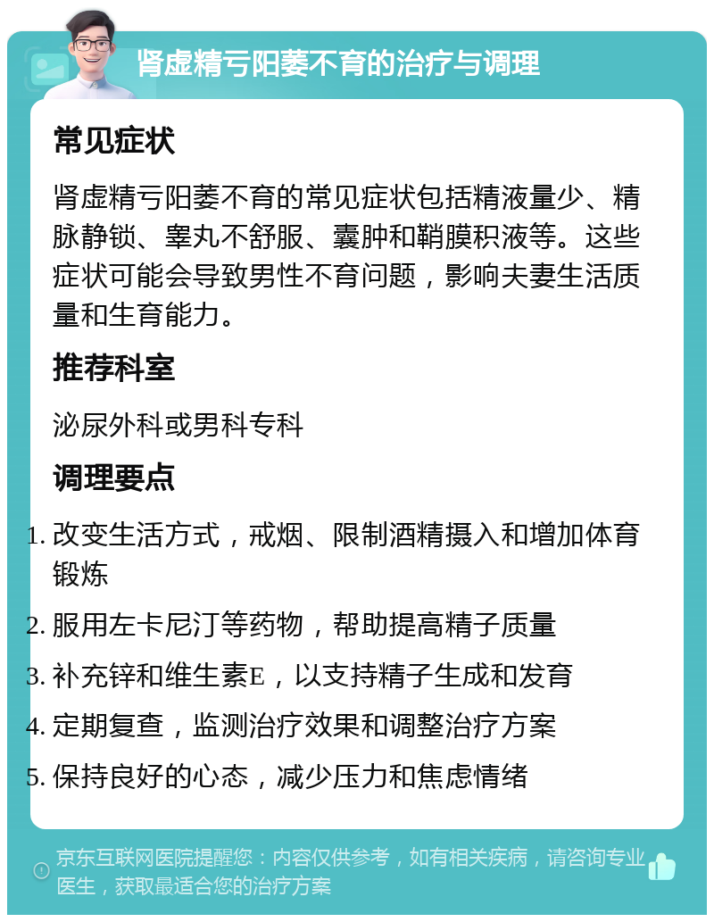 肾虚精亏阳萎不育的治疗与调理 常见症状 肾虚精亏阳萎不育的常见症状包括精液量少、精脉静锁、睾丸不舒服、囊肿和鞘膜积液等。这些症状可能会导致男性不育问题，影响夫妻生活质量和生育能力。 推荐科室 泌尿外科或男科专科 调理要点 改变生活方式，戒烟、限制酒精摄入和增加体育锻炼 服用左卡尼汀等药物，帮助提高精子质量 补充锌和维生素E，以支持精子生成和发育 定期复查，监测治疗效果和调整治疗方案 保持良好的心态，减少压力和焦虑情绪