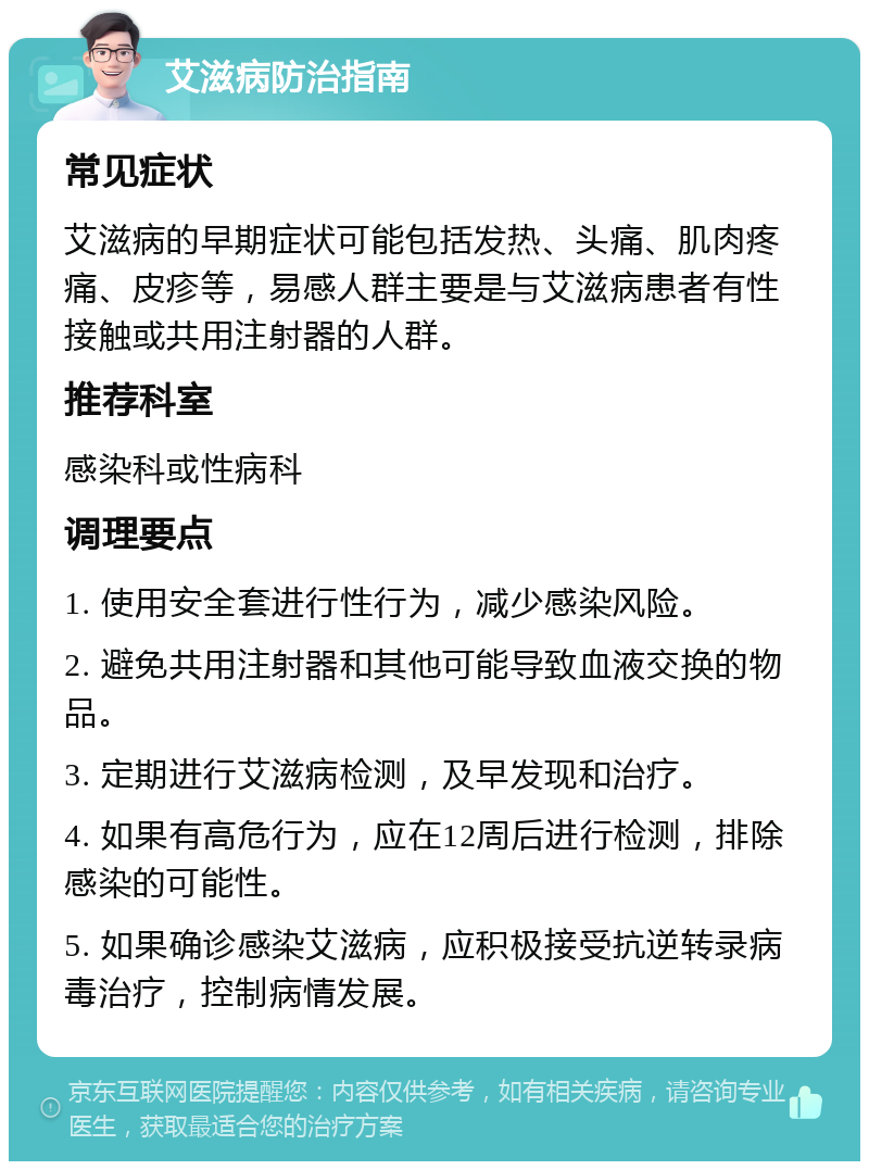 艾滋病防治指南 常见症状 艾滋病的早期症状可能包括发热、头痛、肌肉疼痛、皮疹等，易感人群主要是与艾滋病患者有性接触或共用注射器的人群。 推荐科室 感染科或性病科 调理要点 1. 使用安全套进行性行为，减少感染风险。 2. 避免共用注射器和其他可能导致血液交换的物品。 3. 定期进行艾滋病检测，及早发现和治疗。 4. 如果有高危行为，应在12周后进行检测，排除感染的可能性。 5. 如果确诊感染艾滋病，应积极接受抗逆转录病毒治疗，控制病情发展。