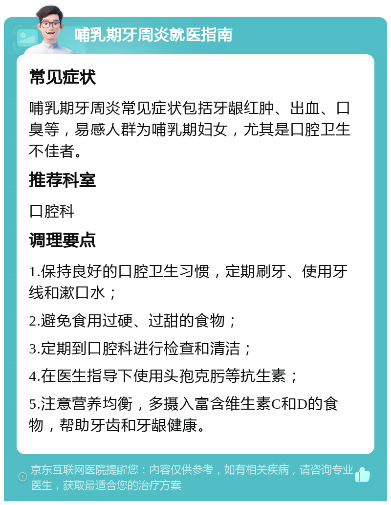 哺乳期牙周炎就医指南 常见症状 哺乳期牙周炎常见症状包括牙龈红肿、出血、口臭等，易感人群为哺乳期妇女，尤其是口腔卫生不佳者。 推荐科室 口腔科 调理要点 1.保持良好的口腔卫生习惯，定期刷牙、使用牙线和漱口水； 2.避免食用过硬、过甜的食物； 3.定期到口腔科进行检查和清洁； 4.在医生指导下使用头孢克肟等抗生素； 5.注意营养均衡，多摄入富含维生素C和D的食物，帮助牙齿和牙龈健康。