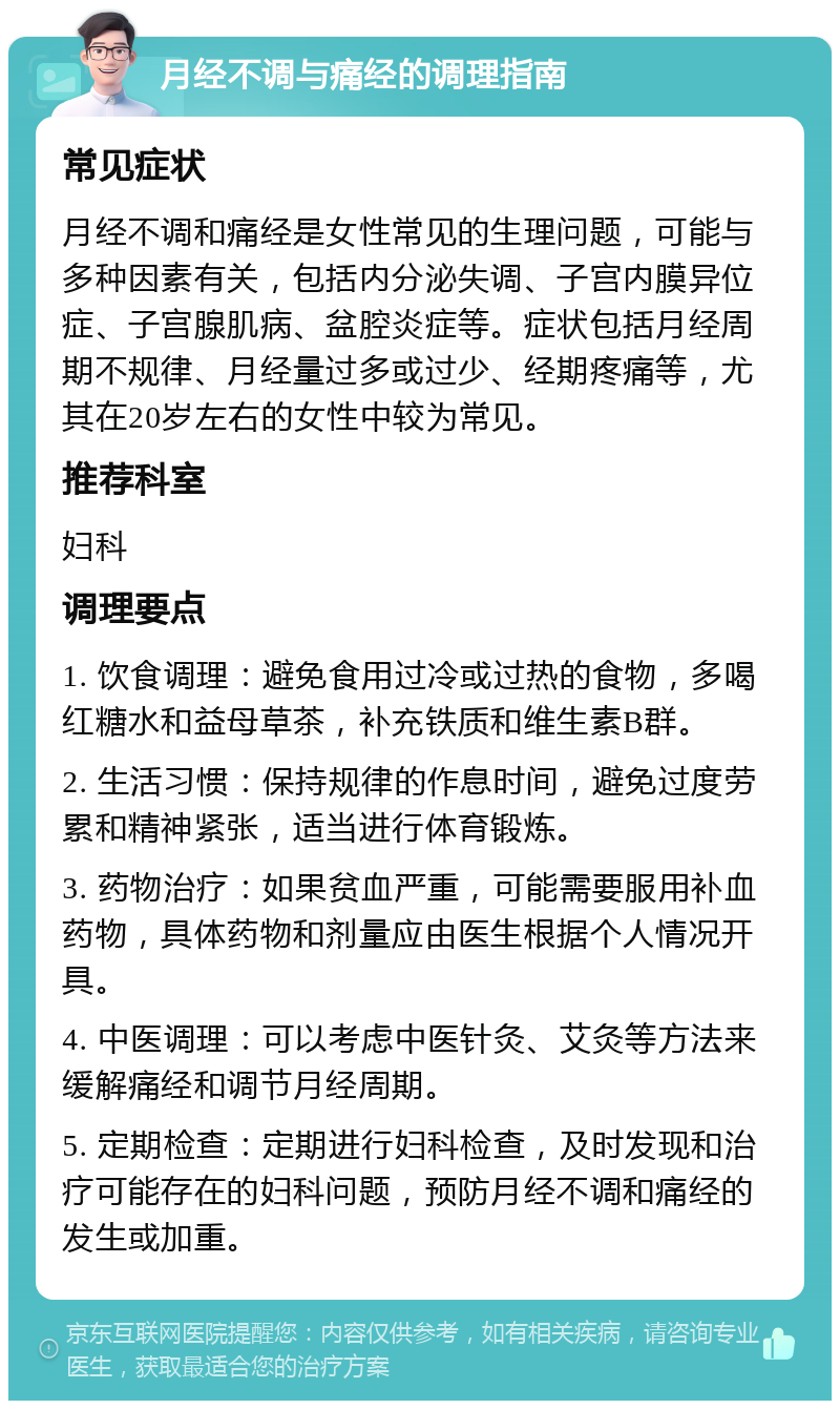 月经不调与痛经的调理指南 常见症状 月经不调和痛经是女性常见的生理问题，可能与多种因素有关，包括内分泌失调、子宫内膜异位症、子宫腺肌病、盆腔炎症等。症状包括月经周期不规律、月经量过多或过少、经期疼痛等，尤其在20岁左右的女性中较为常见。 推荐科室 妇科 调理要点 1. 饮食调理：避免食用过冷或过热的食物，多喝红糖水和益母草茶，补充铁质和维生素B群。 2. 生活习惯：保持规律的作息时间，避免过度劳累和精神紧张，适当进行体育锻炼。 3. 药物治疗：如果贫血严重，可能需要服用补血药物，具体药物和剂量应由医生根据个人情况开具。 4. 中医调理：可以考虑中医针灸、艾灸等方法来缓解痛经和调节月经周期。 5. 定期检查：定期进行妇科检查，及时发现和治疗可能存在的妇科问题，预防月经不调和痛经的发生或加重。