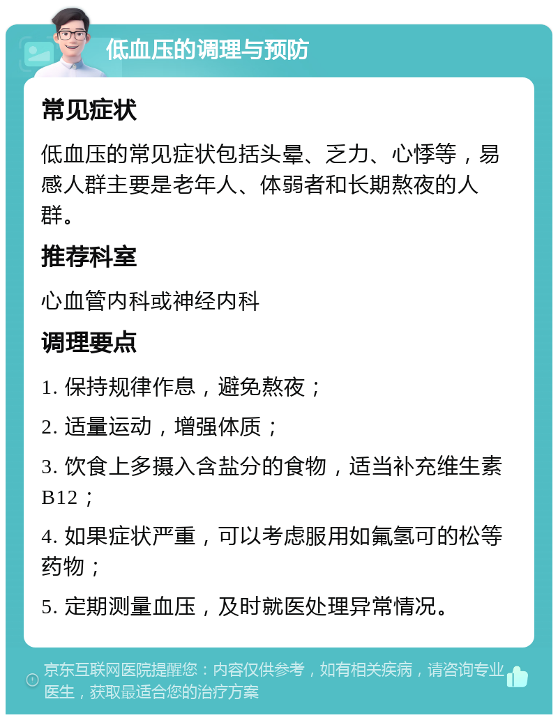 低血压的调理与预防 常见症状 低血压的常见症状包括头晕、乏力、心悸等，易感人群主要是老年人、体弱者和长期熬夜的人群。 推荐科室 心血管内科或神经内科 调理要点 1. 保持规律作息，避免熬夜； 2. 适量运动，增强体质； 3. 饮食上多摄入含盐分的食物，适当补充维生素B12； 4. 如果症状严重，可以考虑服用如氟氢可的松等药物； 5. 定期测量血压，及时就医处理异常情况。