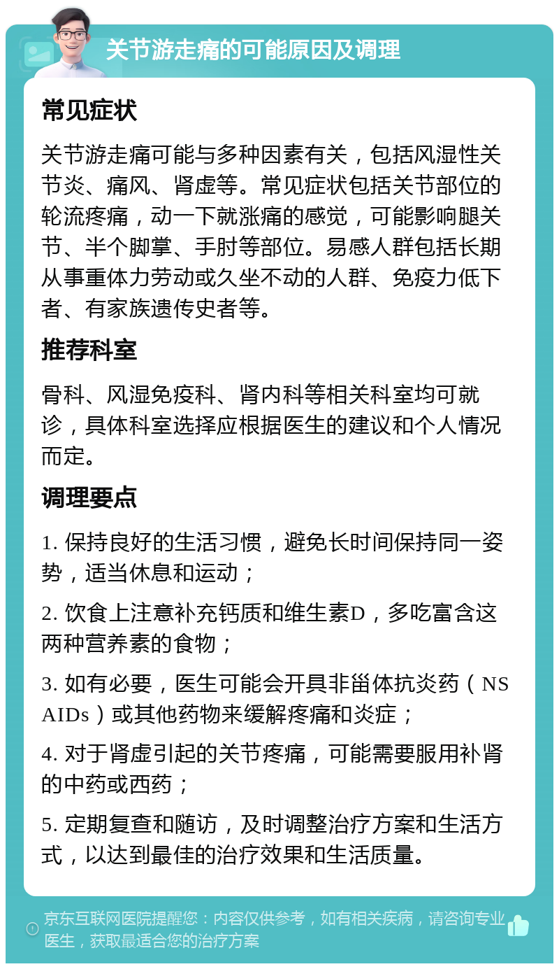 关节游走痛的可能原因及调理 常见症状 关节游走痛可能与多种因素有关，包括风湿性关节炎、痛风、肾虚等。常见症状包括关节部位的轮流疼痛，动一下就涨痛的感觉，可能影响腿关节、半个脚掌、手肘等部位。易感人群包括长期从事重体力劳动或久坐不动的人群、免疫力低下者、有家族遗传史者等。 推荐科室 骨科、风湿免疫科、肾内科等相关科室均可就诊，具体科室选择应根据医生的建议和个人情况而定。 调理要点 1. 保持良好的生活习惯，避免长时间保持同一姿势，适当休息和运动； 2. 饮食上注意补充钙质和维生素D，多吃富含这两种营养素的食物； 3. 如有必要，医生可能会开具非甾体抗炎药（NSAIDs）或其他药物来缓解疼痛和炎症； 4. 对于肾虚引起的关节疼痛，可能需要服用补肾的中药或西药； 5. 定期复查和随访，及时调整治疗方案和生活方式，以达到最佳的治疗效果和生活质量。