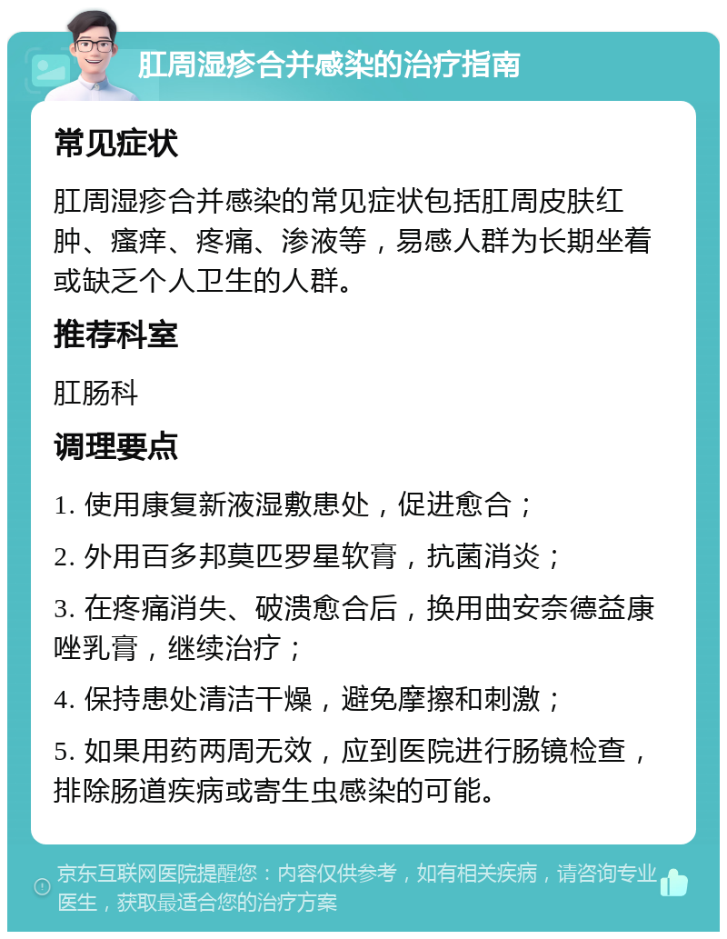 肛周湿疹合并感染的治疗指南 常见症状 肛周湿疹合并感染的常见症状包括肛周皮肤红肿、瘙痒、疼痛、渗液等，易感人群为长期坐着或缺乏个人卫生的人群。 推荐科室 肛肠科 调理要点 1. 使用康复新液湿敷患处，促进愈合； 2. 外用百多邦莫匹罗星软膏，抗菌消炎； 3. 在疼痛消失、破溃愈合后，换用曲安奈德益康唑乳膏，继续治疗； 4. 保持患处清洁干燥，避免摩擦和刺激； 5. 如果用药两周无效，应到医院进行肠镜检查，排除肠道疾病或寄生虫感染的可能。