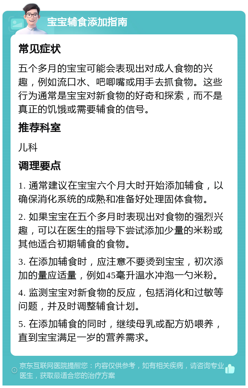 宝宝辅食添加指南 常见症状 五个多月的宝宝可能会表现出对成人食物的兴趣，例如流口水、吧唧嘴或用手去抓食物。这些行为通常是宝宝对新食物的好奇和探索，而不是真正的饥饿或需要辅食的信号。 推荐科室 儿科 调理要点 1. 通常建议在宝宝六个月大时开始添加辅食，以确保消化系统的成熟和准备好处理固体食物。 2. 如果宝宝在五个多月时表现出对食物的强烈兴趣，可以在医生的指导下尝试添加少量的米粉或其他适合初期辅食的食物。 3. 在添加辅食时，应注意不要烫到宝宝，初次添加的量应适量，例如45毫升温水冲泡一勺米粉。 4. 监测宝宝对新食物的反应，包括消化和过敏等问题，并及时调整辅食计划。 5. 在添加辅食的同时，继续母乳或配方奶喂养，直到宝宝满足一岁的营养需求。