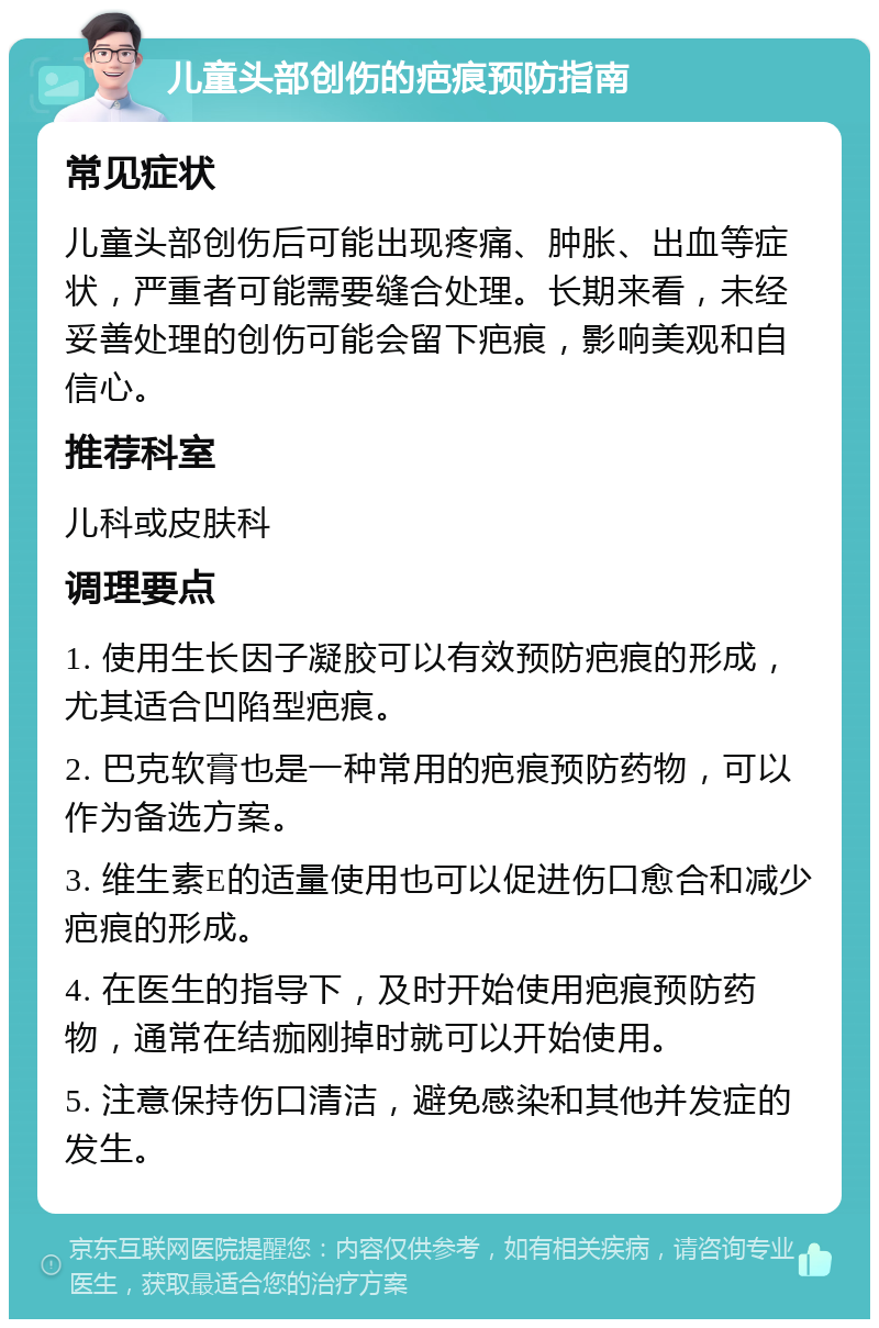 儿童头部创伤的疤痕预防指南 常见症状 儿童头部创伤后可能出现疼痛、肿胀、出血等症状，严重者可能需要缝合处理。长期来看，未经妥善处理的创伤可能会留下疤痕，影响美观和自信心。 推荐科室 儿科或皮肤科 调理要点 1. 使用生长因子凝胶可以有效预防疤痕的形成，尤其适合凹陷型疤痕。 2. 巴克软膏也是一种常用的疤痕预防药物，可以作为备选方案。 3. 维生素E的适量使用也可以促进伤口愈合和减少疤痕的形成。 4. 在医生的指导下，及时开始使用疤痕预防药物，通常在结痂刚掉时就可以开始使用。 5. 注意保持伤口清洁，避免感染和其他并发症的发生。