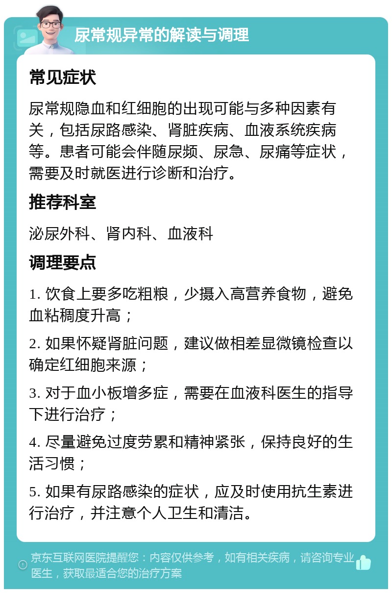 尿常规异常的解读与调理 常见症状 尿常规隐血和红细胞的出现可能与多种因素有关，包括尿路感染、肾脏疾病、血液系统疾病等。患者可能会伴随尿频、尿急、尿痛等症状，需要及时就医进行诊断和治疗。 推荐科室 泌尿外科、肾内科、血液科 调理要点 1. 饮食上要多吃粗粮，少摄入高营养食物，避免血粘稠度升高； 2. 如果怀疑肾脏问题，建议做相差显微镜检查以确定红细胞来源； 3. 对于血小板增多症，需要在血液科医生的指导下进行治疗； 4. 尽量避免过度劳累和精神紧张，保持良好的生活习惯； 5. 如果有尿路感染的症状，应及时使用抗生素进行治疗，并注意个人卫生和清洁。