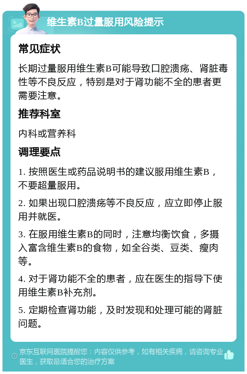 维生素B过量服用风险提示 常见症状 长期过量服用维生素B可能导致口腔溃疡、肾脏毒性等不良反应，特别是对于肾功能不全的患者更需要注意。 推荐科室 内科或营养科 调理要点 1. 按照医生或药品说明书的建议服用维生素B，不要超量服用。 2. 如果出现口腔溃疡等不良反应，应立即停止服用并就医。 3. 在服用维生素B的同时，注意均衡饮食，多摄入富含维生素B的食物，如全谷类、豆类、瘦肉等。 4. 对于肾功能不全的患者，应在医生的指导下使用维生素B补充剂。 5. 定期检查肾功能，及时发现和处理可能的肾脏问题。